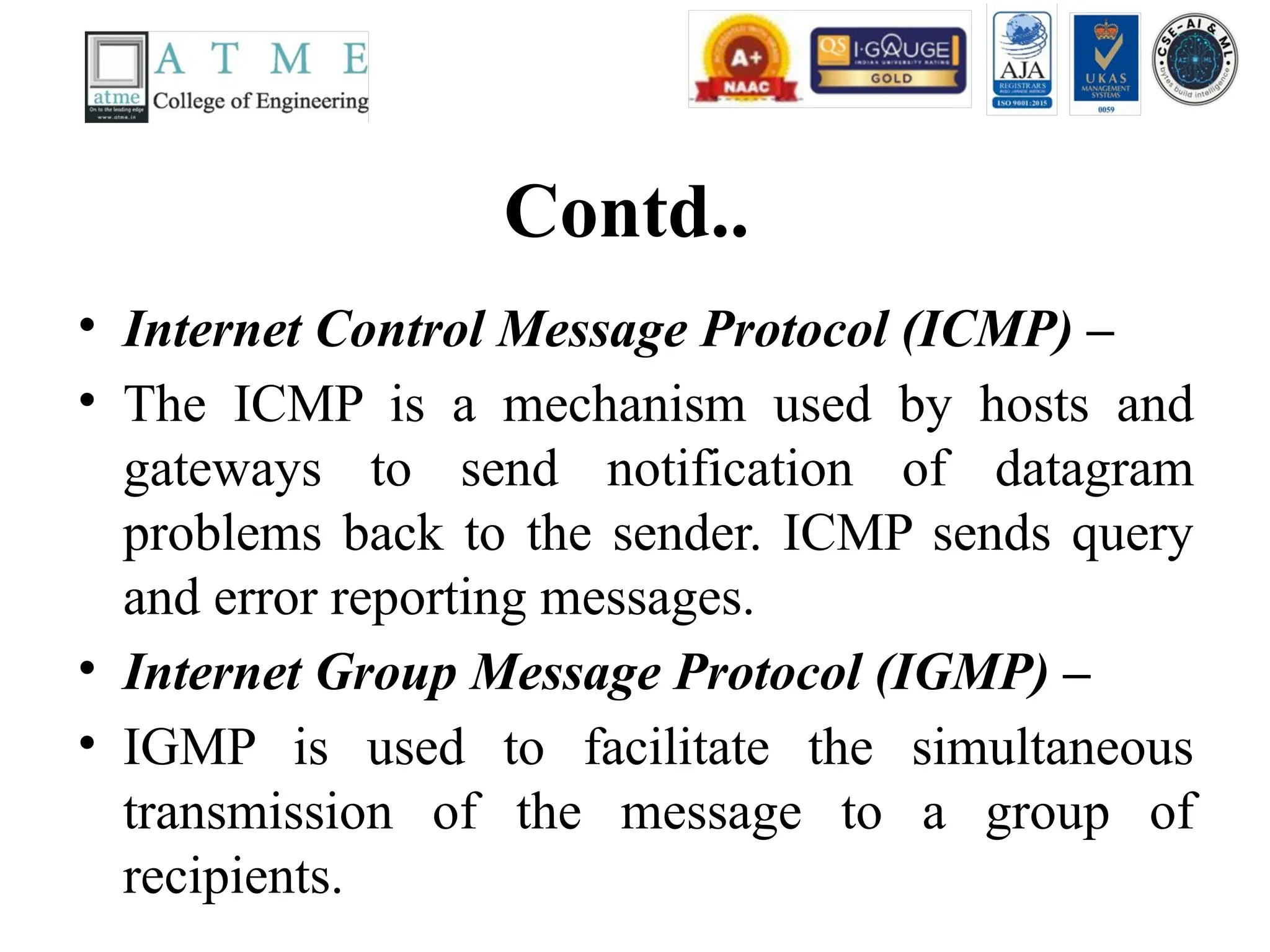 Contd..
• Internet Control Message Protocol (ICMP) –
• The ICMP is a mechanism used by hosts and
gateways to send notification of datagram
problems back to the sender. ICMP sends query
and error reporting messages.
• Internet Group Message Protocol (IGMP) –
• IGMP is used to facilitate the simultaneous
transmission of the message to a group of
recipients.
 