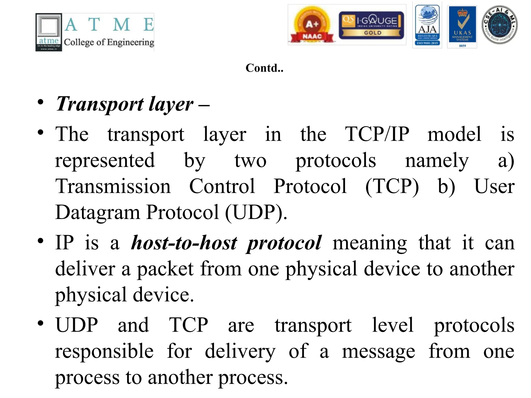 Contd..
• Transport layer –
• The transport layer in the TCP/IP model is
represented by two protocols namely a)
Transmission Control Protocol (TCP) b) User
Datagram Protocol (UDP).
• IP is a host-to-host protocol meaning that it can
deliver a packet from one physical device to another
physical device.
• UDP and TCP are transport level protocols
responsible for delivery of a message from one
process to another process.
 