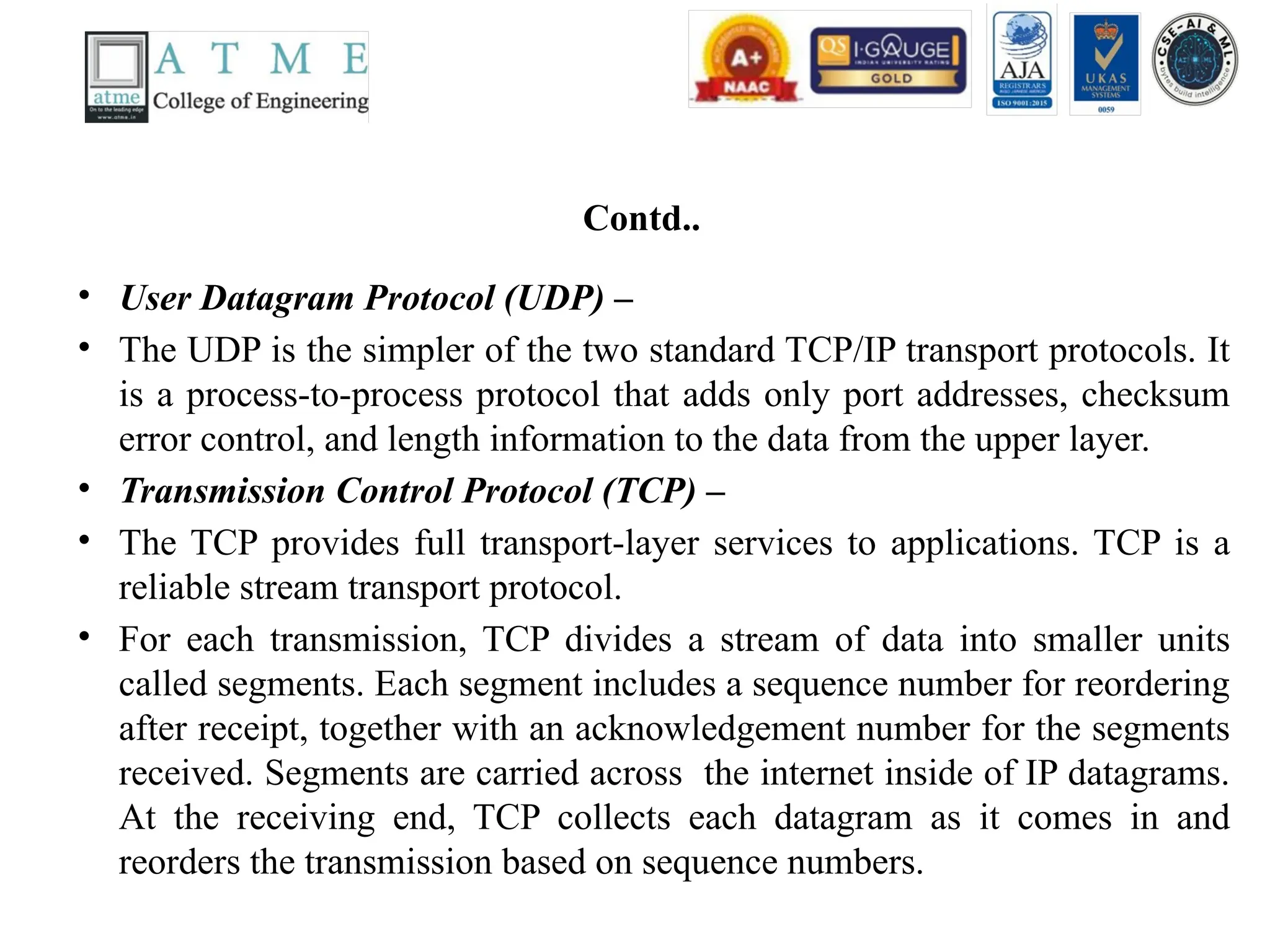Contd..
• User Datagram Protocol (UDP) –
• The UDP is the simpler of the two standard TCP/IP transport protocols. It
is a process-to-process protocol that adds only port addresses, checksum
error control, and length information to the data from the upper layer.
• Transmission Control Protocol (TCP) –
• The TCP provides full transport-layer services to applications. TCP is a
reliable stream transport protocol.
• For each transmission, TCP divides a stream of data into smaller units
called segments. Each segment includes a sequence number for reordering
after receipt, together with an acknowledgement number for the segments
received. Segments are carried across the internet inside of IP datagrams.
At the receiving end, TCP collects each datagram as it comes in and
reorders the transmission based on sequence numbers.
 