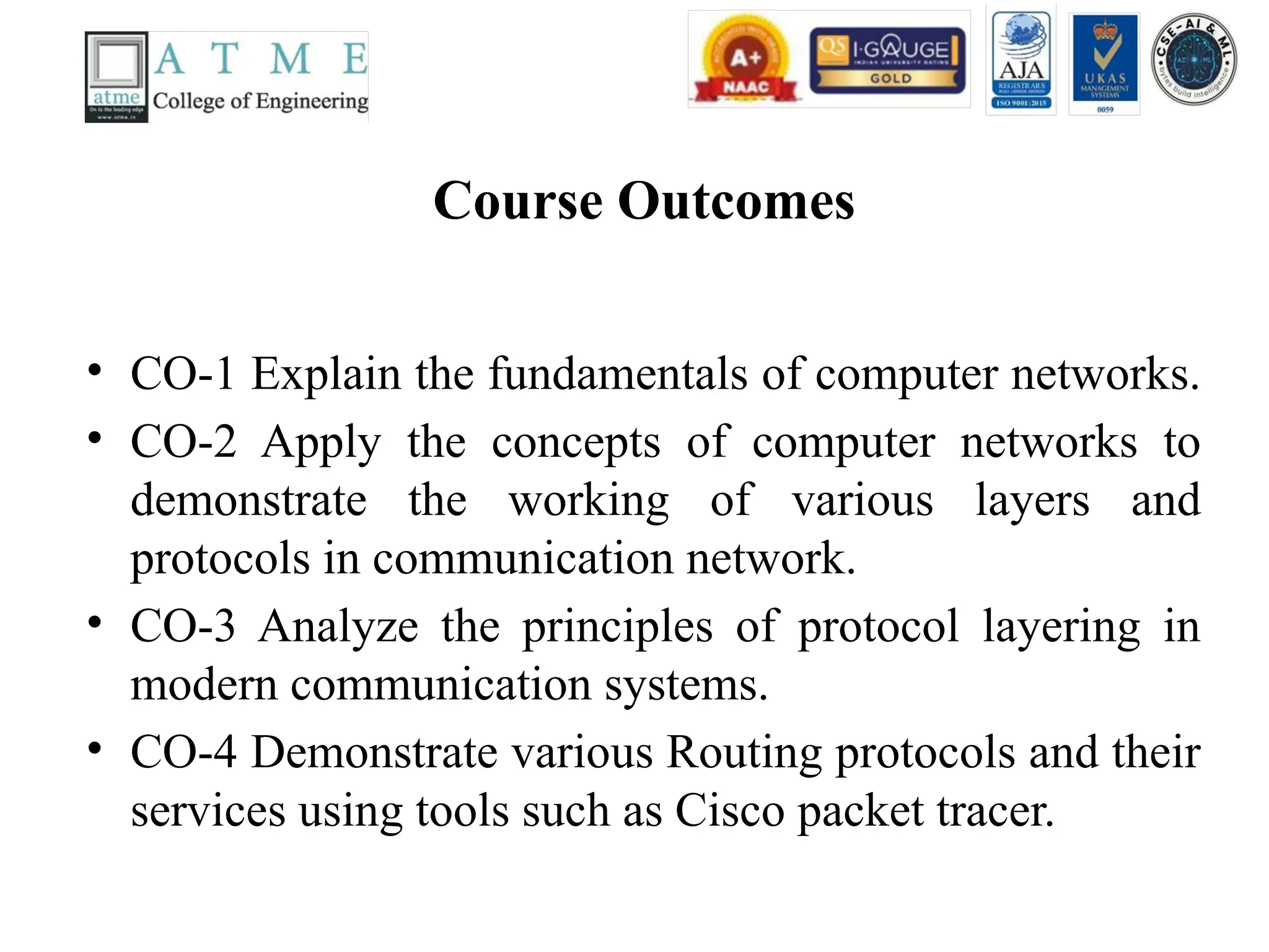 Course Outcomes
• CO-1 Explain the fundamentals of computer networks.
• CO-2 Apply the concepts of computer networks to
demonstrate the working of various layers and
protocols in communication network.
• CO-3 Analyze the principles of protocol layering in
modern communication systems.
• CO-4 Demonstrate various Routing protocols and their
services using tools such as Cisco packet tracer.
 