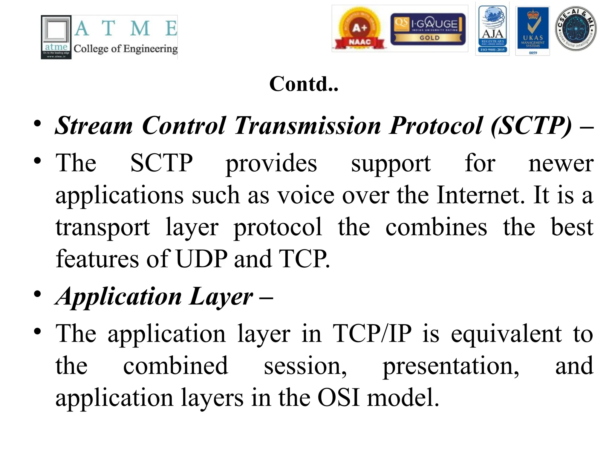 Contd..
• Stream Control Transmission Protocol (SCTP) –
• The SCTP provides support for newer
applications such as voice over the Internet. It is a
transport layer protocol the combines the best
features of UDP and TCP.
• Application Layer –
• The application layer in TCP/IP is equivalent to
the combined session, presentation, and
application layers in the OSI model.
 