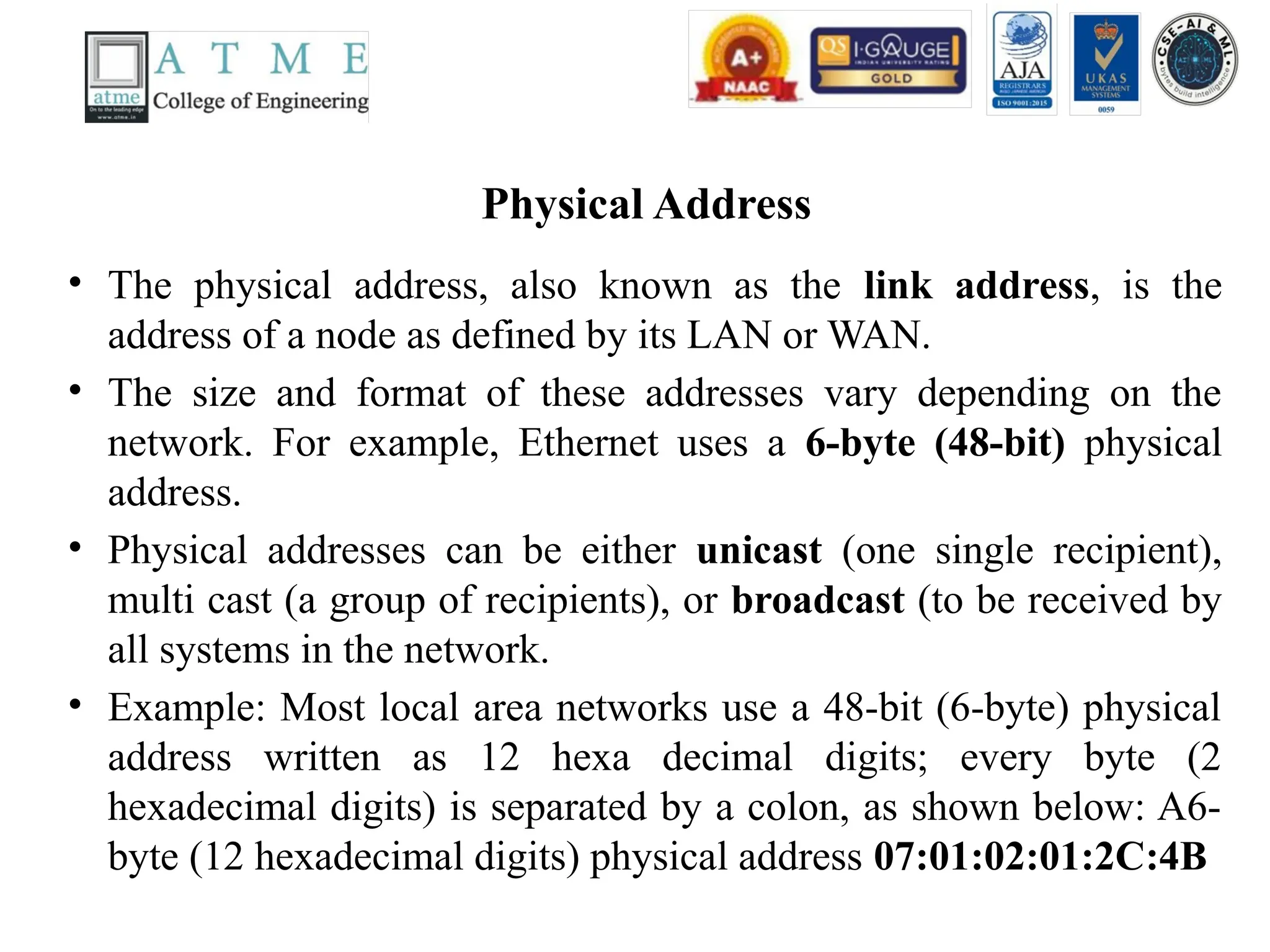 Physical Address
• The physical address, also known as the link address, is the
address of a node as defined by its LAN or WAN.
• The size and format of these addresses vary depending on the
network. For example, Ethernet uses a 6-byte (48-bit) physical
address.
• Physical addresses can be either unicast (one single recipient),
multi cast (a group of recipients), or broadcast (to be received by
all systems in the network.
• Example: Most local area networks use a 48-bit (6-byte) physical
address written as 12 hexa decimal digits; every byte (2
hexadecimal digits) is separated by a colon, as shown below: A6-
byte (12 hexadecimal digits) physical address 07:01:02:01:2C:4B
 