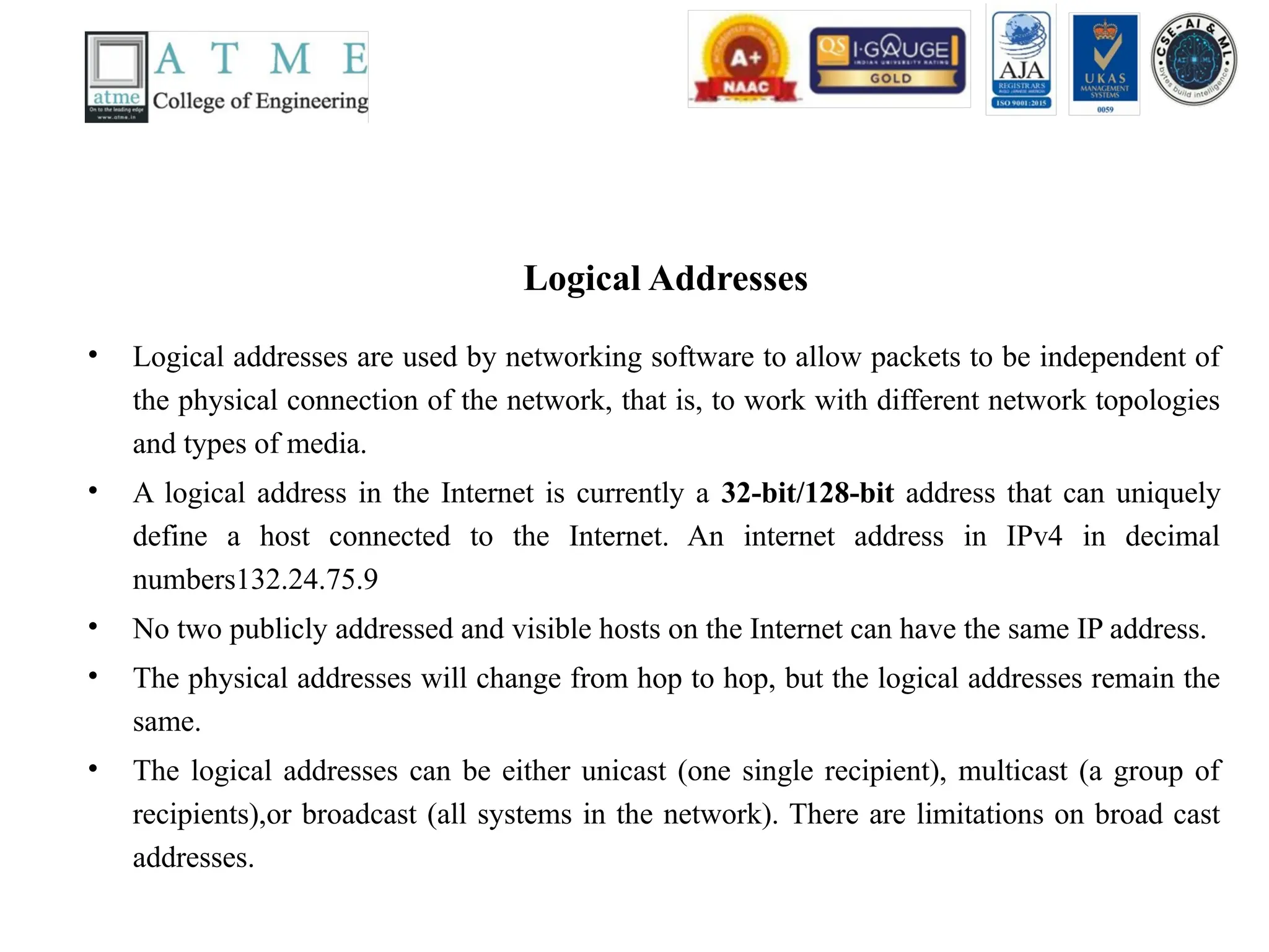 Logical Addresses
• Logical addresses are used by networking software to allow packets to be independent of
the physical connection of the network, that is, to work with different network topologies
and types of media.
• A logical address in the Internet is currently a 32-bit/128-bit address that can uniquely
define a host connected to the Internet. An internet address in IPv4 in decimal
numbers132.24.75.9
• No two publicly addressed and visible hosts on the Internet can have the same IP address.
• The physical addresses will change from hop to hop, but the logical addresses remain the
same.
• The logical addresses can be either unicast (one single recipient), multicast (a group of
recipients),or broadcast (all systems in the network). There are limitations on broad cast
addresses.
 