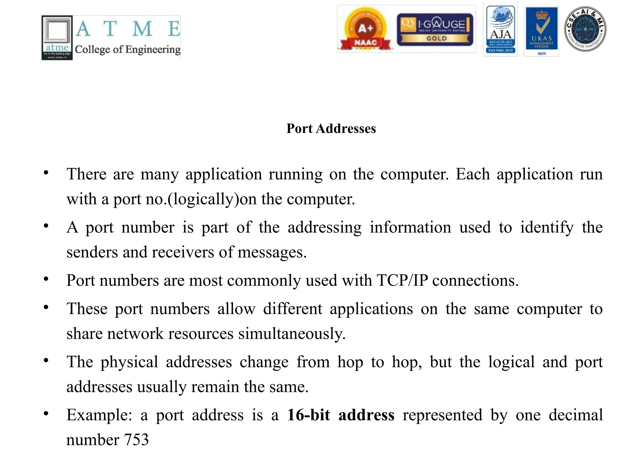Port Addresses
• There are many application running on the computer. Each application run
with a port no.(logically)on the computer.
• A port number is part of the addressing information used to identify the
senders and receivers of messages.
• Port numbers are most commonly used with TCP/IP connections.
• These port numbers allow different applications on the same computer to
share network resources simultaneously.
• The physical addresses change from hop to hop, but the logical and port
addresses usually remain the same.
• Example: a port address is a 16-bit address represented by one decimal
number 753
 