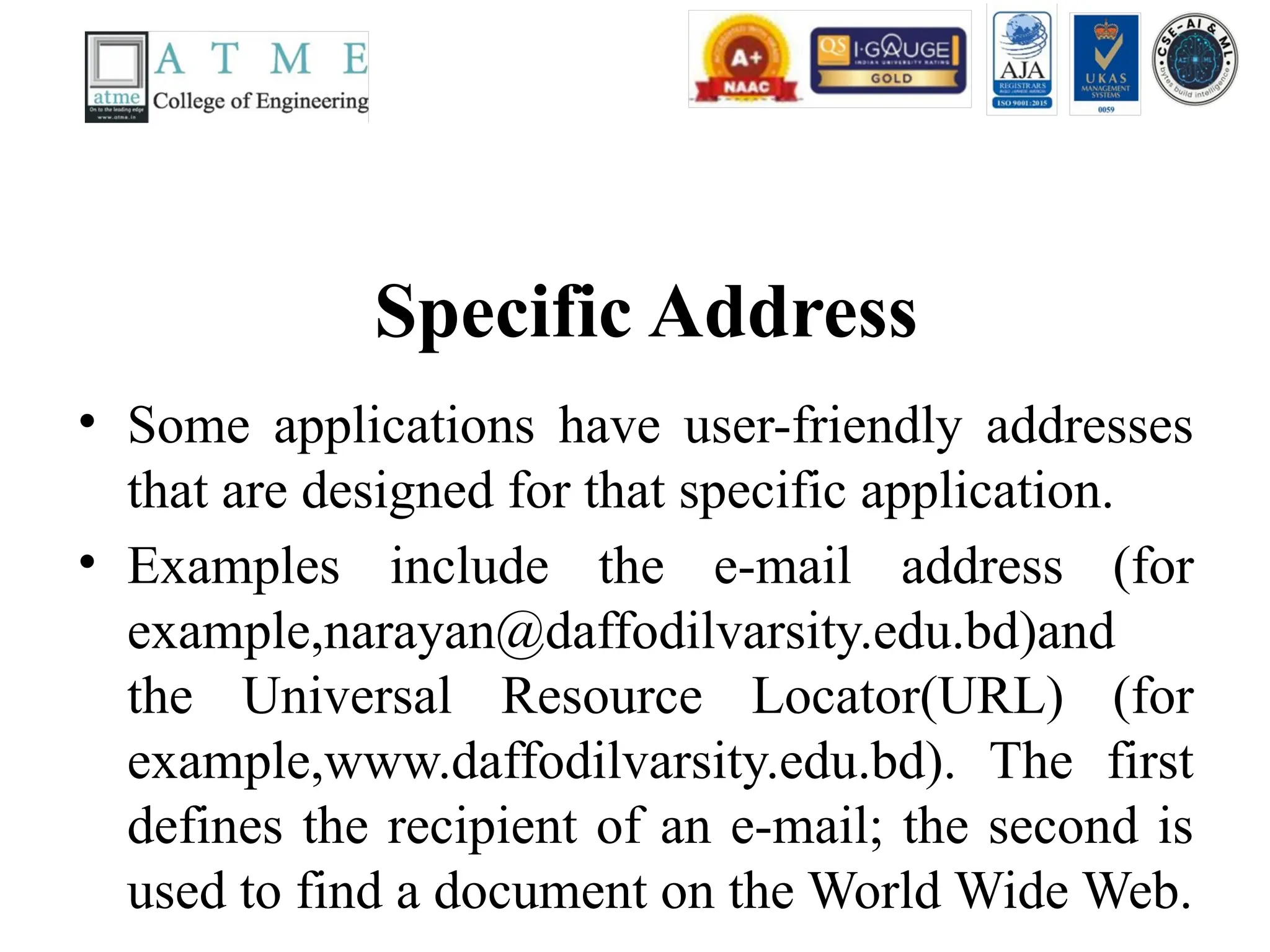 Specific Address
• Some applications have user-friendly addresses
that are designed for that specific application.
• Examples include the e-mail address (for
example,narayan@daffodilvarsity.edu.bd)and
the Universal Resource Locator(URL) (for
example,www.daffodilvarsity.edu.bd). The first
defines the recipient of an e-mail; the second is
used to find a document on the World Wide Web.
 