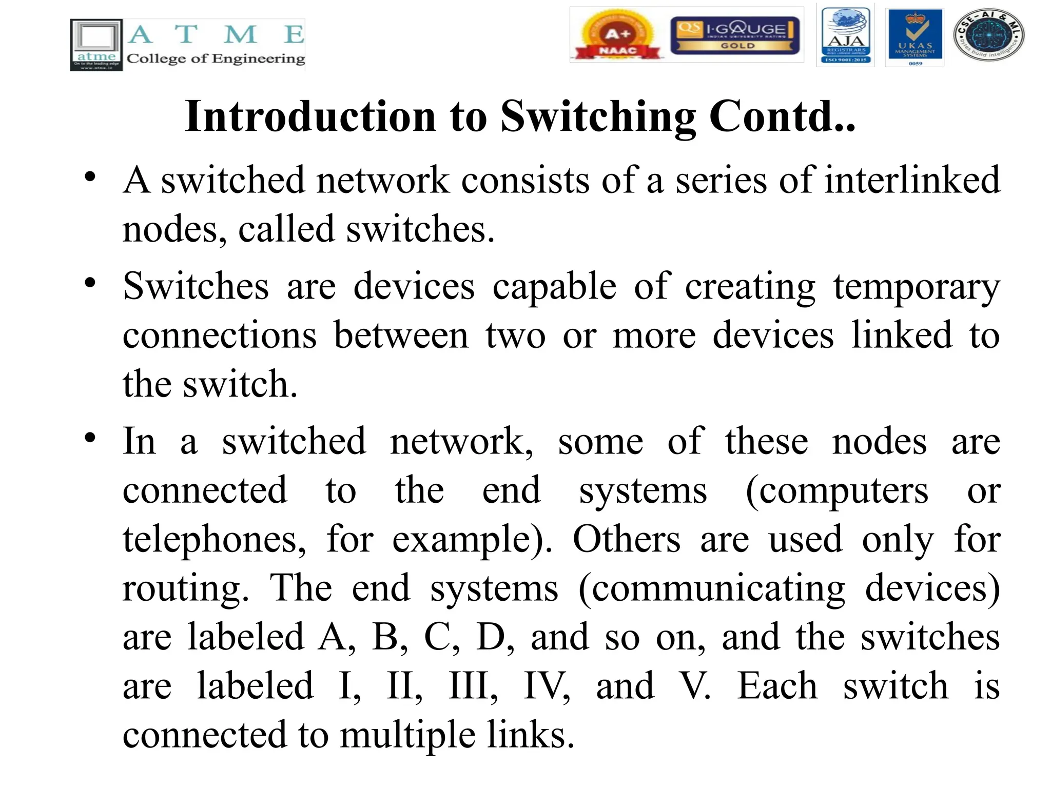 Introduction to Switching Contd..
• A switched network consists of a series of interlinked
nodes, called switches.
• Switches are devices capable of creating temporary
connections between two or more devices linked to
the switch.
• In a switched network, some of these nodes are
connected to the end systems (computers or
telephones, for example). Others are used only for
routing. The end systems (communicating devices)
are labeled A, B, C, D, and so on, and the switches
are labeled I, II, III, IV, and V. Each switch is
connected to multiple links.
 
