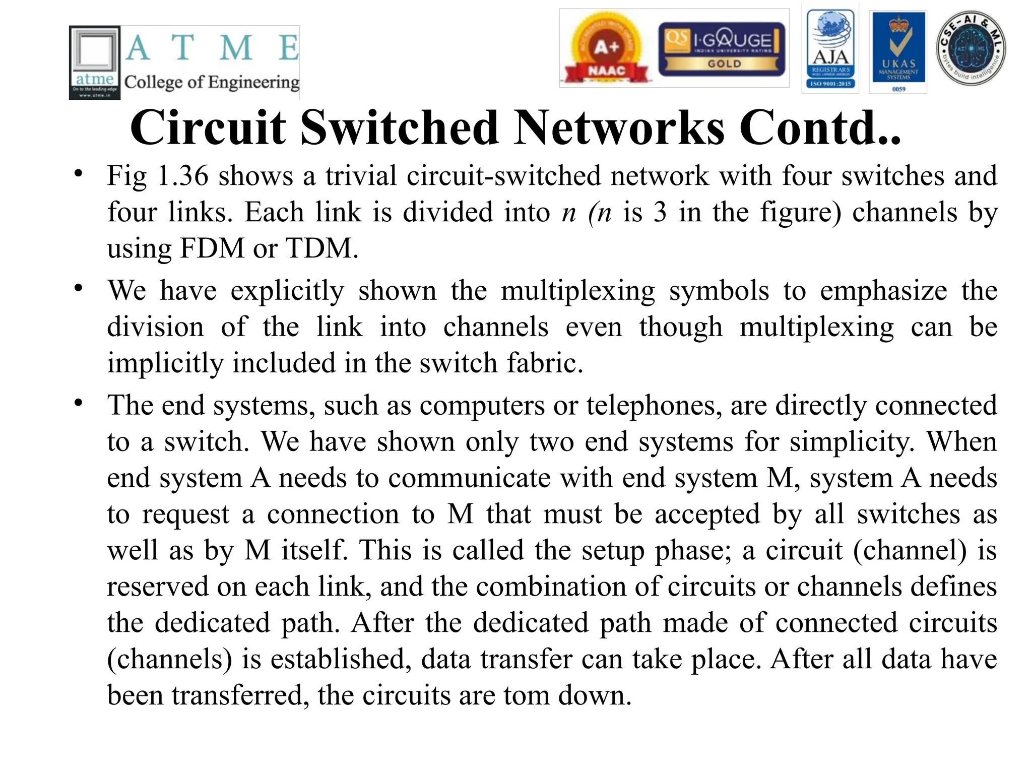 Circuit Switched Networks Contd..
• Fig 1.36 shows a trivial circuit-switched network with four switches and
four links. Each link is divided into n (n is 3 in the figure) channels by
using FDM or TDM.
• We have explicitly shown the multiplexing symbols to emphasize the
division of the link into channels even though multiplexing can be
implicitly included in the switch fabric.
• The end systems, such as computers or telephones, are directly connected
to a switch. We have shown only two end systems for simplicity. When
end system A needs to communicate with end system M, system A needs
to request a connection to M that must be accepted by all switches as
well as by M itself. This is called the setup phase; a circuit (channel) is
reserved on each link, and the combination of circuits or channels defines
the dedicated path. After the dedicated path made of connected circuits
(channels) is established, data transfer can take place. After all data have
been transferred, the circuits are tom down.
 