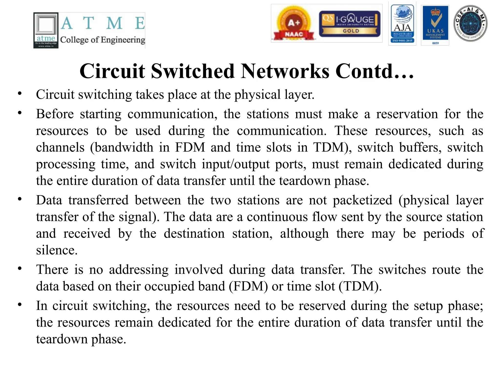 Circuit Switched Networks Contd…
• Circuit switching takes place at the physical layer.
• Before starting communication, the stations must make a reservation for the
resources to be used during the communication. These resources, such as
channels (bandwidth in FDM and time slots in TDM), switch buffers, switch
processing time, and switch input/output ports, must remain dedicated during
the entire duration of data transfer until the teardown phase.
• Data transferred between the two stations are not packetized (physical layer
transfer of the signal). The data are a continuous flow sent by the source station
and received by the destination station, although there may be periods of
silence.
• There is no addressing involved during data transfer. The switches route the
data based on their occupied band (FDM) or time slot (TDM).
• In circuit switching, the resources need to be reserved during the setup phase;
the resources remain dedicated for the entire duration of data transfer until the
teardown phase.
 