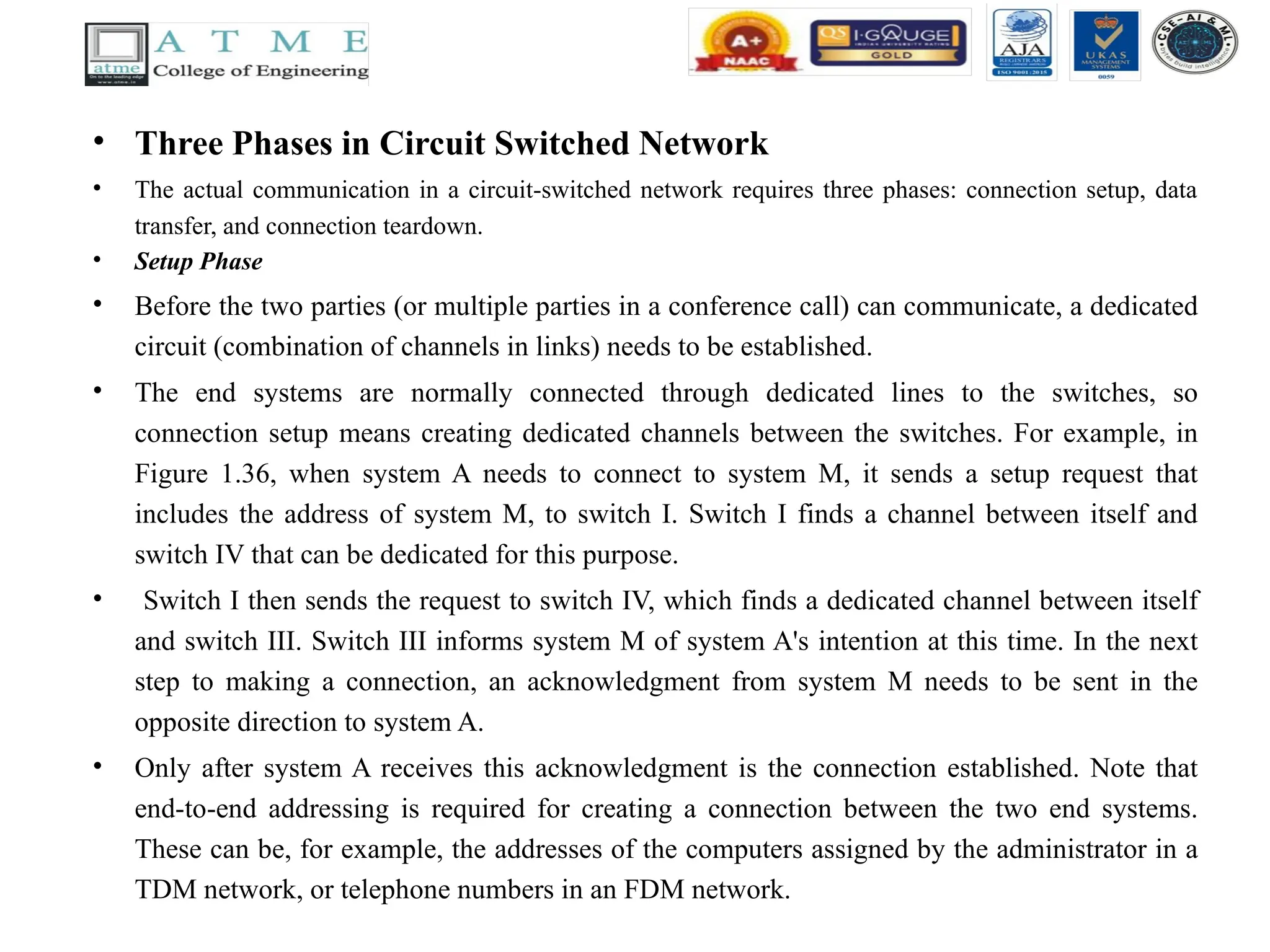 • Three Phases in Circuit Switched Network
• The actual communication in a circuit-switched network requires three phases: connection setup, data
transfer, and connection teardown.
• Setup Phase
• Before the two parties (or multiple parties in a conference call) can communicate, a dedicated
circuit (combination of channels in links) needs to be established.
• The end systems are normally connected through dedicated lines to the switches, so
connection setup means creating dedicated channels between the switches. For example, in
Figure 1.36, when system A needs to connect to system M, it sends a setup request that
includes the address of system M, to switch I. Switch I finds a channel between itself and
switch IV that can be dedicated for this purpose.
• Switch I then sends the request to switch IV, which finds a dedicated channel between itself
and switch III. Switch III informs system M of system A's intention at this time. In the next
step to making a connection, an acknowledgment from system M needs to be sent in the
opposite direction to system A.
• Only after system A receives this acknowledgment is the connection established. Note that
end-to-end addressing is required for creating a connection between the two end systems.
These can be, for example, the addresses of the computers assigned by the administrator in a
TDM network, or telephone numbers in an FDM network.
 