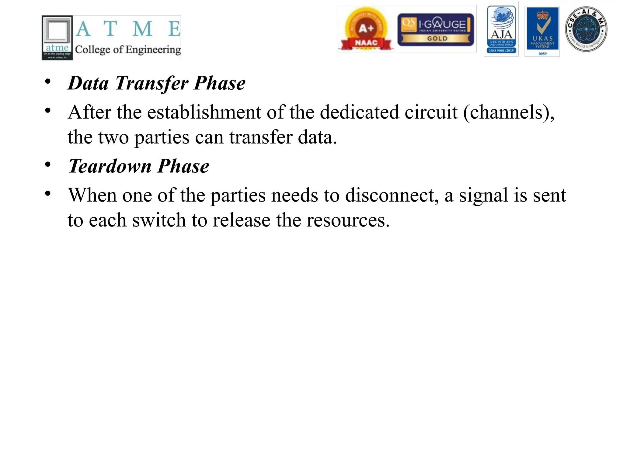 • Data Transfer Phase
• After the establishment of the dedicated circuit (channels),
the two parties can transfer data.
• Teardown Phase
• When one of the parties needs to disconnect, a signal is sent
to each switch to release the resources.
 