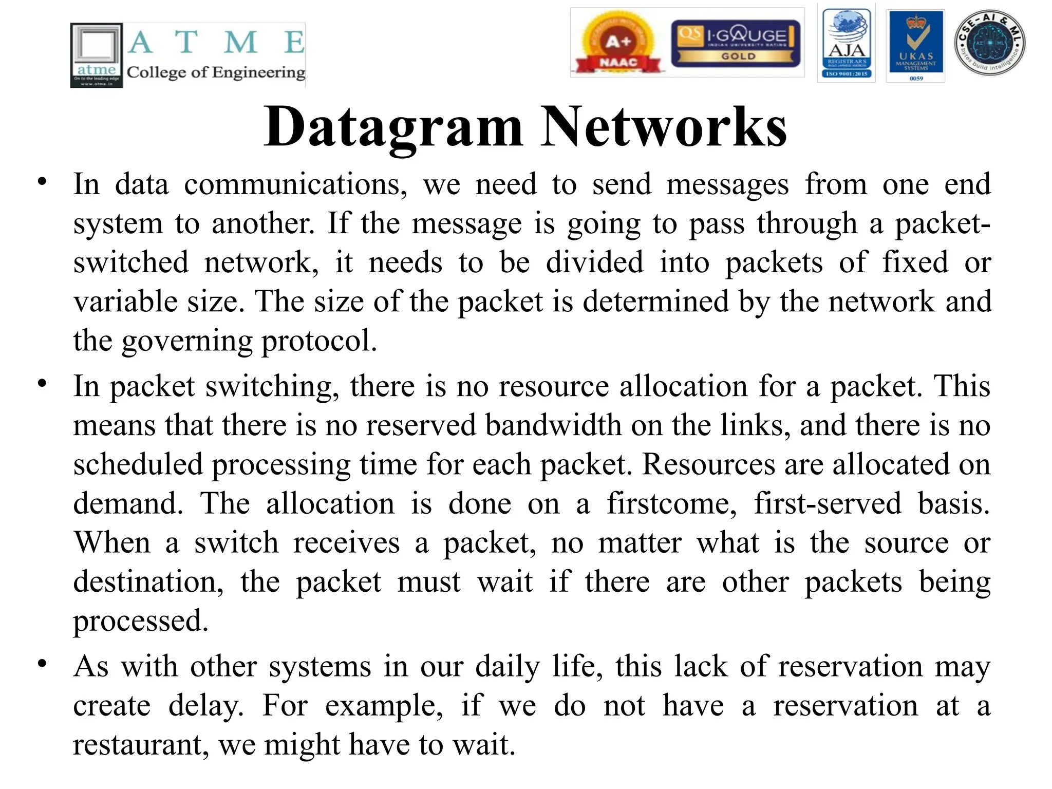 Datagram Networks
• In data communications, we need to send messages from one end
system to another. If the message is going to pass through a packet-
switched network, it needs to be divided into packets of fixed or
variable size. The size of the packet is determined by the network and
the governing protocol.
• In packet switching, there is no resource allocation for a packet. This
means that there is no reserved bandwidth on the links, and there is no
scheduled processing time for each packet. Resources are allocated on
demand. The allocation is done on a firstcome, first-served basis.
When a switch receives a packet, no matter what is the source or
destination, the packet must wait if there are other packets being
processed.
• As with other systems in our daily life, this lack of reservation may
create delay. For example, if we do not have a reservation at a
restaurant, we might have to wait.
 