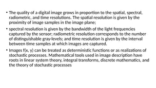 • The quality of a digital image grows in proportion to the spatial, spectral,
radiometric, and time resolutions. The spatial resolution is given by the
proximity of image samples in the image plane;
• spectral resolution is given by the bandwidth of the light frequencies
captured by the sensor; radiometric resolution corresponds to the number
of distinguishable gray-levels; and time resolution is given by the interval
between time samples at which images are captured.
• Images f(x, y) can be treated as deterministic functions or as realizations of
stochastic processes. Mathematical tools used in image description have
roots in linear system theory, integral transforms, discrete mathematics, and
the theory of stochastic processes
 