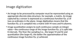 Image digitization
• An image to be processed by computer must be represented using an
appropriate discrete data structure, for example, a matrix. An image
captured by a sensor is expressed as a continuous function f(x, y) of
two co-ordinates in the plane. Image digitization means that the
function f(x, y) is sampled into a matrix with M rows and N columns.
• Image quantization assigns to each continuous sample an integer
value—the continuous range of the image function f(x, y) is split into
K intervals. The ﬁner the sampling (i.e., the larger M and N) and
quantization (the larger K), the better the approximation of the
continuous image function f(x, y) achieved.
 