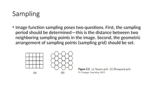 Sampling
• Image function sampling poses two questions. First, the sampling
period should be determined—this is the distance between two
neighboring sampling points in the image. Second, the geometric
arrangement of sampling points (sampling grid) should be set.
 