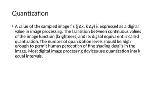 Quantization
• A value of the sampled image f s (j ∆x, k ∆y) is expressed as a digital
value in image processing. The transition between continuous values
of the image function (brightness) and its digital equivalent is called
quantization. The number of quantization levels should be high
enough to permit human perception of ﬁne shading details in the
image. Most digital image processing devices use quantization into k
equal intervals.
 