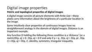 Digital image properties
Metric and topological properties of digital images
A digital image consists of picture elements with ﬁnite size—these
pixels carry information about the brightness of a particular location in
the image.
Some intuitively clear properties of continuous images have no
straightforward analogy in the domain of digital images. Distance is an
important example.
Any function D holding the following three condition is a ‘distance’ (or a
metric)D(p, q) ≥ 0 ; D(p, q) = 0 if and only if p = q , D(p, q) = D(q, p) , D(p,
r) ≤ D(p, q) + D(q, r) ,identity, symmetry, triangular inequality.
 
