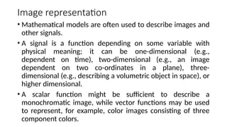 Image representation
• Mathematical models are often used to describe images and
other signals.
• A signal is a function depending on some variable with
physical meaning; it can be one-dimensional (e.g.,
dependent on time), two-dimensional (e.g., an image
dependent on two co-ordinates in a plane), three-
dimensional (e.g., describing a volumetric object in space), or
higher dimensional.
• A scalar function might be suﬃcient to describe a
monochromatic image, while vector functions may be used
to represent, for example, color images consisting of three
component colors.
 