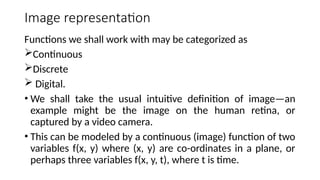 Image representation
Functions we shall work with may be categorized as
Continuous
Discrete
 Digital.
• We shall take the usual intuitive deﬁnition of image—an
example might be the image on the human retina, or
captured by a video camera.
• This can be modeled by a continuous (image) function of two
variables f(x, y) where (x, y) are co-ordinates in a plane, or
perhaps three variables f(x, y, t), where t is time.
 