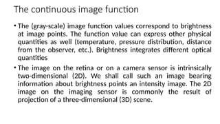 The continuous image function
• The (gray-scale) image function values correspond to brightness
at image points. The function value can express other physical
quantities as well (temperature, pressure distribution, distance
from the observer, etc.). Brightness integrates diﬀerent optical
quantities
• The image on the retina or on a camera sensor is intrinsically
two-dimensional (2D). We shall call such an image bearing
information about brightness points an intensity image. The 2D
image on the imaging sensor is commonly the result of
projection of a three-dimensional (3D) scene.
 