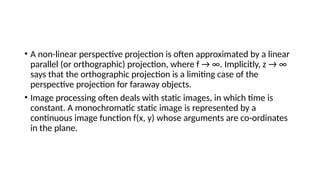 • A non-linear perspective projection is often approximated by a linear
parallel (or orthographic) projection, where f → ∞. Implicitly, z → ∞
says that the orthographic projection is a limiting case of the
perspective projection for faraway objects.
• Image processing often deals with static images, in which time is
constant. A monochromatic static image is represented by a
continuous image function f(x, y) whose arguments are co-ordinates
in the plane.
 