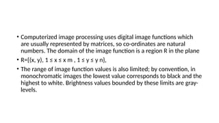 • Computerized image processing uses digital image functions which
are usually represented by matrices, so co-ordinates are natural
numbers. The domain of the image function is a region R in the plane
• R={(x, y), 1 ≤ x ≤ x m , 1 ≤ y ≤ y n},
• The range of image function values is also limited; by convention, in
monochromatic images the lowest value corresponds to black and the
highest to white. Brightness values bounded by these limits are gray-
levels.
 