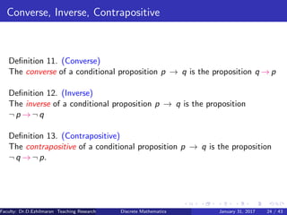 Converse, Inverse, Contrapositive
Deﬁnition 11. (Converse)
The converse of a conditional proposition p → q is the proposition q → p
Deﬁnition 12. (Inverse)
The inverse of a conditional proposition p → q is the proposition
¬ p → ¬ q
Deﬁnition 13. (Contrapositive)
The contrapositive of a conditional proposition p → q is the proposition
¬ q → ¬ p.
Faculty: Dr.D.Ezhilmaran Teaching Research Associate: M.Adhiyaman (VIT)Discrete Mathematics January 31, 2017 24 / 43
 