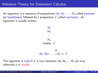 Inference Theory for Statement Calculus
An argument is a sequence of propositions H1, H2, . . . , Hn called premises
(or hypotheses) followed by a proposition C called conclusion. An
argument is usually written:
H1
H2
...
Hn
implies C
or
H1∧H2∧ . . . ∧Hn ⇒ C
The argument is valid if C is true whenever H1, H2, ..., Hn are true;
otherwise it is invalid.
Faculty: Dr.D.Ezhilmaran Teaching Research Associate: M.Adhiyaman (VIT)Discrete Mathematics January 31, 2017 27 / 43
 