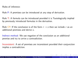 Rules of inference:
Rule P: A premises can be introduced at any step of derivation.
Rule T: A formula can be introduced provided it is Tautologically implied
by previously introduced formulas in the derivation.
Rule CP: If the conclusion is of the form r → s then we include r as an
additional premises and derive s.
Indirect method: We use negation of the conclusion as an additional
premise and try to arrive a contradiction.
Inconsistent: A set of premises are inconsistent provided their conjunction
implies a contradiction.
Faculty: Dr.D.Ezhilmaran Teaching Research Associate: M.Adhiyaman (VIT)Discrete Mathematics January 31, 2017 31 / 43
 