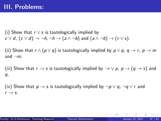 III. Problems:
(i) Show that r ∨ s is tautologically implied by
c ∨ d, (c ∨ d) → ¬h, ¬h → (a ∧ ¬b) and (a ∧ ¬b) → (r ∨ s).
(ii) Show that r ∧ (p ∨ q) is tautologically implied by p ∨ q, q → r, p → m
and ¬m.
(iii) Show that r → s is tautologically implied by ¬r ∨ p, p → (q → s) and
q.
(iv) Show that p → s is tautologically implied by ¬p ∨ q, ¬q ∨ r and
r → s.
Faculty: Dr.D.Ezhilmaran Teaching Research Associate: M.Adhiyaman (VIT)Discrete Mathematics January 31, 2017 37 / 43
 