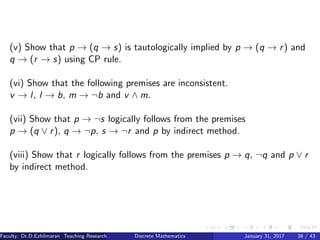 (v) Show that p → (q → s) is tautologically implied by p → (q → r) and
q → (r → s) using CP rule.
(vi) Show that the following premises are inconsistent.
v → l, l → b, m → ¬b and v ∧ m.
(vii) Show that p → ¬s logically follows from the premises
p → (q ∨ r), q → ¬p, s → ¬r and p by indirect method.
(viii) Show that r logically follows from the premises p → q, ¬q and p ∨ r
by indirect method.
Faculty: Dr.D.Ezhilmaran Teaching Research Associate: M.Adhiyaman (VIT)Discrete Mathematics January 31, 2017 38 / 43
 