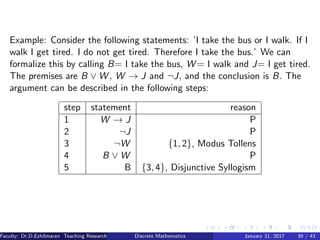 Example: Consider the following statements: ’I take the bus or I walk. If I
walk I get tired. I do not get tired. Therefore I take the bus.’ We can
formalize this by calling B= I take the bus, W = I walk and J= I get tired.
The premises are B ∨ W , W → J and ¬J, and the conclusion is B. The
argument can be described in the following steps:
step statement reason
1 W → J P
2 ¬J P
3 ¬W {1, 2}, Modus Tollens
4 B ∨ W P
5 B {3, 4}, Disjunctive Syllogism
Faculty: Dr.D.Ezhilmaran Teaching Research Associate: M.Adhiyaman (VIT)Discrete Mathematics January 31, 2017 39 / 43
 