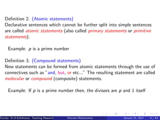 Deﬁnition 2. (Atomic statements)
Declarative sentences which cannot be further split into simple sentences
are called atomic statements (also called primary statements or primitive
statements).
Example: p is a prime number
Deﬁnition 3. (Compound statements)
New statements can be formed from atomic statements through the use of
connectives such as ”and, but, or etc...” The resulting statement are called
molecular or compound (composite) statements.
Example: If p is a prime number then, the divisors are p and 1 itself
Faculty: Dr.D.Ezhilmaran Teaching Research Associate: M.Adhiyaman (VIT)Discrete Mathematics January 31, 2017 4 / 43
 