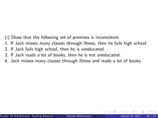 (i) Show that the following set of premises is inconsistent.
1. If Jack misses many classes through illness, then he fails high school.
2. If Jack fails high school, then he is uneducated.
3. If Jack reads a lot of books, then he is not uneducated.
4. Jack misses many classes through illness and reads a lot of books.
Faculty: Dr.D.Ezhilmaran Teaching Research Associate: M.Adhiyaman (VIT)Discrete Mathematics January 31, 2017 40 / 43
 