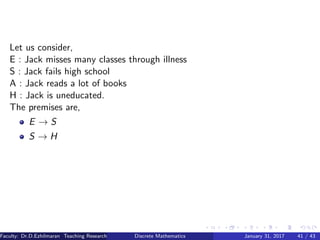 Let us consider,
E : Jack misses many classes through illness
S : Jack fails high school
A : Jack reads a lot of books
H : Jack is uneducated.
The premises are,
E → S
S → H
Faculty: Dr.D.Ezhilmaran Teaching Research Associate: M.Adhiyaman (VIT)Discrete Mathematics January 31, 2017 41 / 43
 