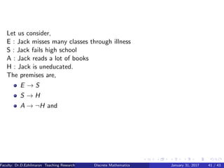 Let us consider,
E : Jack misses many classes through illness
S : Jack fails high school
A : Jack reads a lot of books
H : Jack is uneducated.
The premises are,
E → S
S → H
A → ¬H and
Faculty: Dr.D.Ezhilmaran Teaching Research Associate: M.Adhiyaman (VIT)Discrete Mathematics January 31, 2017 41 / 43
 