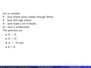 Let us consider,
E : Jack misses many classes through illness
S : Jack fails high school
A : Jack reads a lot of books
H : Jack is uneducated.
The premises are,
E → S
S → H
A → ¬H and
E ∧ A
Faculty: Dr.D.Ezhilmaran Teaching Research Associate: M.Adhiyaman (VIT)Discrete Mathematics January 31, 2017 41 / 43
 