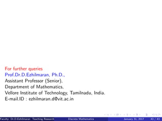 For further queries
Prof.Dr.D.Ezhilmaran, Ph.D.,
Assistant Professor (Senior),
Department of Mathematics,
Vellore Institute of Technology, Tamilnadu, India.
E-mail.ID : ezhilmaran.d@vit.ac.in
Faculty: Dr.D.Ezhilmaran Teaching Research Associate: M.Adhiyaman (VIT)Discrete Mathematics January 31, 2017 43 / 43
 