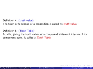Deﬁnition 4. (truth value)
The truth or falsehood of a proposition is called its truth value.
Deﬁnition 5. (Truth Table)
A table, giving the truth values of a compound statement interms of its
component parts, is called a Truth Table.
Faculty: Dr.D.Ezhilmaran Teaching Research Associate: M.Adhiyaman (VIT)Discrete Mathematics January 31, 2017 5 / 43
 