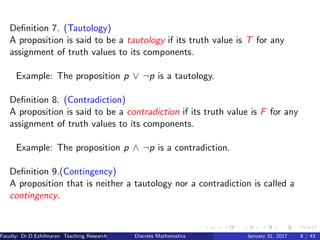 Deﬁnition 7. (Tautology)
A proposition is said to be a tautology if its truth value is T for any
assignment of truth values to its components.
Example: The proposition p ∨ ¬p is a tautology.
Deﬁnition 8. (Contradiction)
A proposition is said to be a contradiction if its truth value is F for any
assignment of truth values to its components.
Example: The proposition p ∧ ¬p is a contradiction.
Deﬁnition 9.(Contingency)
A proposition that is neither a tautology nor a contradiction is called a
contingency.
Faculty: Dr.D.Ezhilmaran Teaching Research Associate: M.Adhiyaman (VIT)Discrete Mathematics January 31, 2017 8 / 43
 