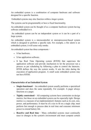 An embedded system is a combination of computer hardware and software
designed for a specific function.
Embedded systems may also function within a larger system.
The systems can be programmable or have a fixed functionality.
An embedded system can be thought of as a computer hardware system having
software embedded in it.
An embedded system can be an independent system or it can be a part of a
large system.
An embedded system is a microcontroller or microprocessor-based system
which is designed to perform a specific task. For example, a fire alarm is an
embedded system; it will sense only smoke.
An embedded system has three components −
 It has hardware.
 It has application software.
 It has Real Time Operating system (RTOS) that supervises the
application software and provide mechanism to let the processor run a
process as per scheduling by following a plan to control the latencies.
RTOS defines the way the system works. It sets the rules during the
execution of application program. A small scale embedded system may
not have RTOS.
Characteristics of an Embedded System
 Single-functioned − An embedded system usually performs a specialized
operation and does the same repeatedly. For example: A pager always
functions as a pager.
 Tightly constrained − All computing systems have constraints on design
metrics, but those on an embedded system can be especially tight. Design
metrics is a measure of an implementation's features such as its cost, size,
power, and performance. It must be of a size to fit on a single chip, must
perform fast enough to process data in real time and consume minimum
power to extend battery life.
 Reactive and Real time − Many embedded systems must continually
react to changes in the system's environment and must compute certain
 