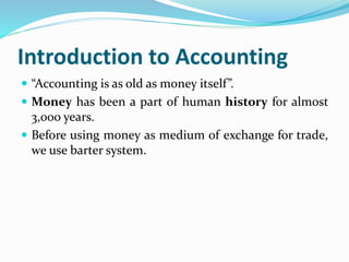 Introduction to Accounting
 “Accounting is as old as money itself”.
 Money has been a part of human history for almost
3,000 years.
 Before using money as medium of exchange for trade,
we use barter system.
 