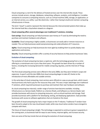 Cloud computing is a term for the delivery of hosted services over the internet (the cloud). These
services include servers, storage, databases, networking, software, analytics, and intelligence. It enables
companies to consume a computing resource, such as a virtual machine (VM), storage, an application, or
an Internet service, as a utility—just like electricity—rather than having to build and maintain computing
infrastructures in house.
The term "cloud" is used to represent the Internet because the interconnected systems that make up
the Internet look like a cloud when viewed on a diagram.
Cloud computing offers several advantages over traditional IT solutions, including:
Cost savings: Cloud computing can help businesses save money on IT costs by eliminating the need to
purchase and maintain hardware and software.
Scalability: Cloud computing is highly scalable, so businesses can easily add or remove resources as
needed. This can help businesses avoid overprovisioning and underutilization of IT resources.
Agility: Cloud computing can help businesses be more agile by enabling them to quickly deploy new
applications and services.
Security: Cloud computing providers offer a variety of security features to help protect businesses' data.
Evolution of cloud computing:
The evolution of cloud computing has been a rapid one, with the technology growing from a niche
offering to a mainstream one in just a few short years. This growth has been driven by a number of
factors, including the increasing demand for mobile computing, big data, and the Internet of Things
(IoT).
The first cloud computing services were offered in the early 2000s, but they were limited in scope and
expensive. It wasn't until the late 2000s that cloud computing began to take off, thanks to the
introduction of more affordable and scalable services.
In the early days of cloud computing, most services were offered on a pay-as-you-go basis, which meant
that businesses only had to pay for the resources they used. This was a major advantage over traditional
IT solutions, which required businesses to purchase and maintain their own hardware and software.
As cloud computing has matured, a wider range of services have become available, including
Infrastructure as a Service (IaaS), Platform as a Service (PaaS), and Software as a Service (SaaS). IaaS
provides businesses with access to computing resources, such as virtual machines and storage. PaaS
provides businesses with a platform for developing, testing, and deploying applications. SaaS provides
businesses with access to software applications that are hosted on the cloud.
The growth of cloud computing has had a major impact on the IT industry. Traditional IT vendors have
been forced to adapt to the new cloud-based model, while new cloud-native vendors have emerged to
compete with them.
The future of cloud computing is bright. The technology is expected to continue to grow in popularity in
the coming years, as businesses look for ways to save money, improve agility, and increase security.
Here are some of the key trends that are driving the evolution of cloud computing:
 