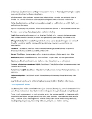 Cost savings: Cloud applications can help businesses save money on IT costs by eliminating the need to
purchase and maintain hardware and software.
Scalability: Cloud applications are highly scalable, so businesses can easily add or remove users as
needed. This can help businesses avoid overprovisioning and underutilization of IT resources.
Agility: Cloud applications can help businesses be more agile by enabling them to quickly deploy new
applications and services.
Security: Cloud computing providers offer a variety of security features to help protect businesses' data.
There are a wide variety of cloud applications available, including:
Email: Cloud-based email services, such as Gmail and Outlook, offer a number of advantages over
traditional email clients, including increased storage capacity, spam filtering, and mobile access.
Office productivity: Cloud-based office productivity suites, such as Google Workspace and Microsoft
365, offer a variety of tools for creating, editing, and sharing documents, spreadsheets, and
presentations.
Databases: Cloud-based databases offer a number of advantages over traditional on-premises
databases, including scalability, availability, and security.
Storage: Cloud-based storage services offer a convenient and cost-effective way to store data.
Web hosting: Cloud-based web hosting services make it easy to create and manage a website.
E-commerce: Cloud-based e-commerce platforms make it easy to set up an online store.
Customer relationship management (CRM): Cloud-based CRM platforms help businesses manage their
customer relationships.
Human resources (HR): Cloud-based HR platforms help businesses manage their employees' data and
processes.
Project management: Cloud-based project management platforms help businesses manage their
projects.
Security: Cloud-based security solutions help businesses protect their data from cyberattacks.
Cloud deployment models
Cloud deployment models are the different ways in which cloud computing services can be delivered to
users. There are three main cloud deployment models: public cloud, private cloud, and hybrid cloud.
Public cloud: A public cloud is a cloud computing service that is made available to the general public.
Public clouds are owned and operated by third-party cloud providers, such as Amazon Web Services
(AWS), Microsoft Azure, and Google Cloud Platform (GCP). Public clouds offer a variety of services,
including computing, storage, networking, databases, analytics, and machine learning.
 