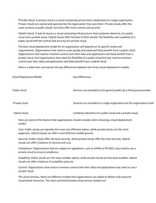 Private cloud: A private cloud is a cloud computing service that is dedicated to a single organization.
Private clouds are owned and operated by the organization that uses them. Private clouds offer the
same services as public clouds, but they offer more control and security.
Hybrid cloud: A hybrid cloud is a cloud computing infrastructure that combines elements of a public
cloud and a private cloud. Hybrid clouds offer the best of both worlds: the flexibility and scalability of a
public cloud with the control and security of a private cloud.
The best cloud deployment model for an organization will depend on its specific needs and
requirements. Organizations that need to scale quickly and easily will likely benefit from a public cloud.
Organizations that need to maintain control over their data and applications will likely benefit from a
private cloud. And organizations that need the flexibility of a public cloud but also need to maintain
control over their data and applications will likely benefit from a hybrid cloud.
Here is a table that summarizes the key differences between the three cloud deployment models:
Cloud Deployment Model Key Differences
Public cloud Services are provided to the general public by a third-party provider.
Private cloud Services are provided to a single organization by the organization itself.
Hybrid cloud Combines elements of a public cloud and a private cloud.
Here are some of the factors that organizations should consider when choosing a cloud deployment
model:
Cost: Public clouds are typically the most cost-effective option, while private clouds are the most
expensive. Hybrid clouds can offer a cost-effective middle ground.
Security: Public clouds offer the least security, while private clouds offer the most security. Hybrid
clouds can offer a balance of security and cost.
Compliance: Organizations that are subject to regulations, such as HIPAA or PCI DSS, may need to use a
private cloud to ensure compliance.
Scalability: Public clouds are the most scalable option, while private clouds are the least scalable. Hybrid
clouds can offer a balance of scalability and cost.
Control: Organizations that need to maintain control over their data and applications may need to use a
private cloud.
The cloud services, there are different models that organizations can adopt to deliver and consume
cloud-based resources. The most commonly known cloud service models are:
 