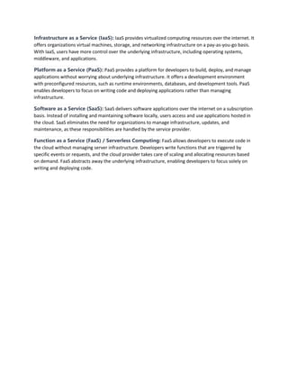 Infrastructure as a Service (IaaS): IaaS provides virtualized computing resources over the internet. It
offers organizations virtual machines, storage, and networking infrastructure on a pay-as-you-go basis.
With IaaS, users have more control over the underlying infrastructure, including operating systems,
middleware, and applications.
Platform as a Service (PaaS): PaaS provides a platform for developers to build, deploy, and manage
applications without worrying about underlying infrastructure. It offers a development environment
with preconfigured resources, such as runtime environments, databases, and development tools. PaaS
enables developers to focus on writing code and deploying applications rather than managing
infrastructure.
Software as a Service (SaaS): SaaS delivers software applications over the internet on a subscription
basis. Instead of installing and maintaining software locally, users access and use applications hosted in
the cloud. SaaS eliminates the need for organizations to manage infrastructure, updates, and
maintenance, as these responsibilities are handled by the service provider.
Function as a Service (FaaS) / Serverless Computing: FaaS allows developers to execute code in
the cloud without managing server infrastructure. Developers write functions that are triggered by
specific events or requests, and the cloud provider takes care of scaling and allocating resources based
on demand. FaaS abstracts away the underlying infrastructure, enabling developers to focus solely on
writing and deploying code.
 