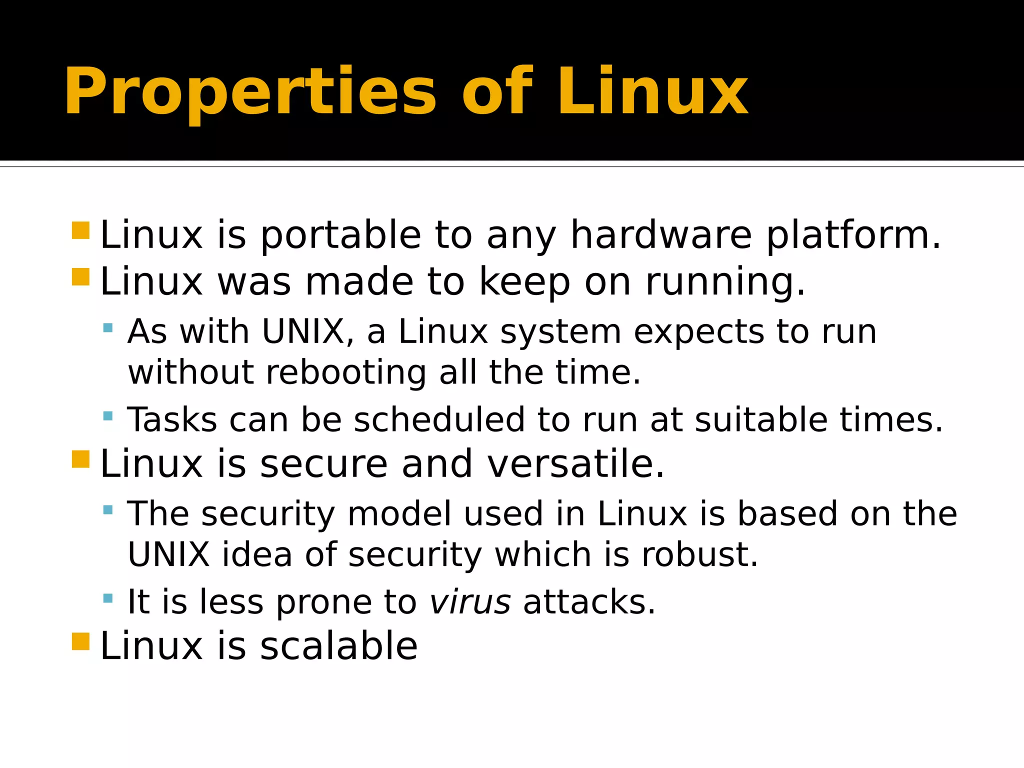 Properties of Linux  Linux is portable to any hardware platform.  Linux was made to keep on running.  As with UNIX, a Linux system expects to run without rebooting all the time.  Tasks can be scheduled to run at suitable times.  Linux is secure and versatile.  The security model used in Linux is based on the UNIX idea of security which is robust.  It is less prone to virus attacks.  Linux is scalable 