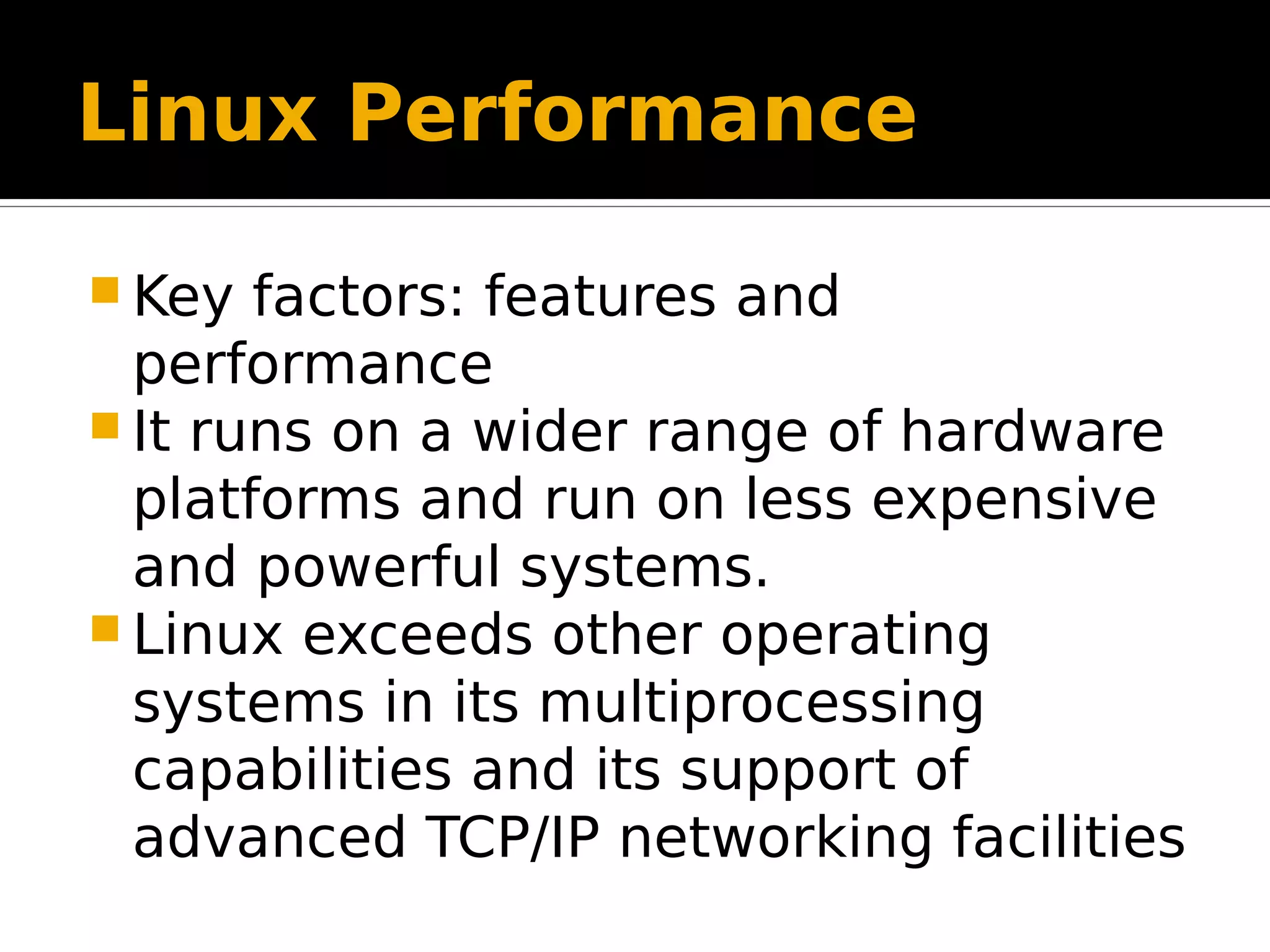 Linux Performance  Key factors: features and performance  It runs on a wider range of hardware platforms and run on less expensive and powerful systems.  Linux exceeds other operating systems in its multiprocessing capabilities and its support of advanced TCP/IP networking facilities 