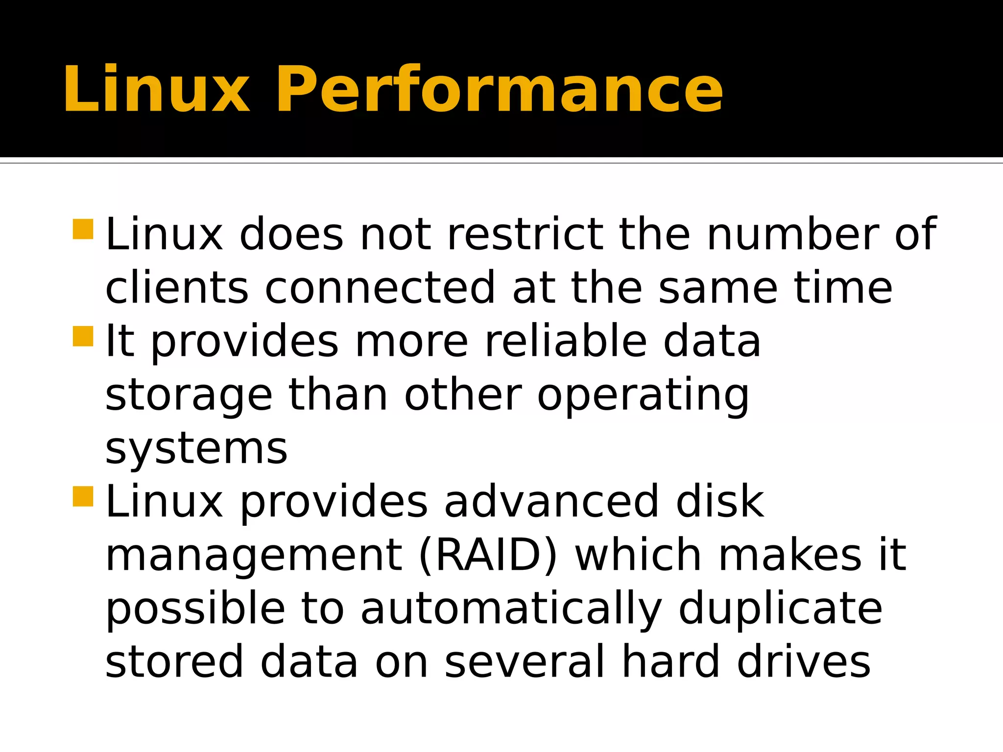 Linux Performance  Linux does not restrict the number of clients connected at the same time  It provides more reliable data storage than other operating systems  Linux provides advanced disk management (RAID) which makes it possible to automatically duplicate stored data on several hard drives 