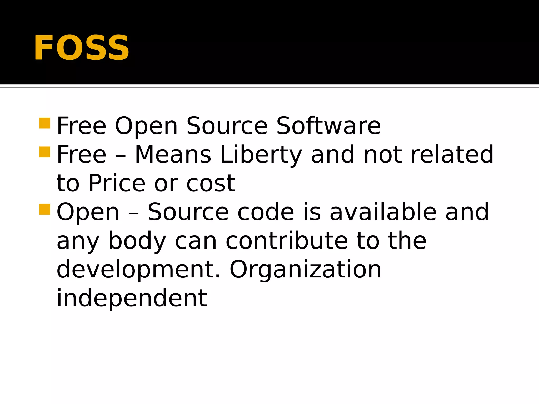 FOSS  Free Open Source Software  Free – Means Liberty and not related to Price or cost  Open – Source code is available and any body can contribute to the development. Organization independent 