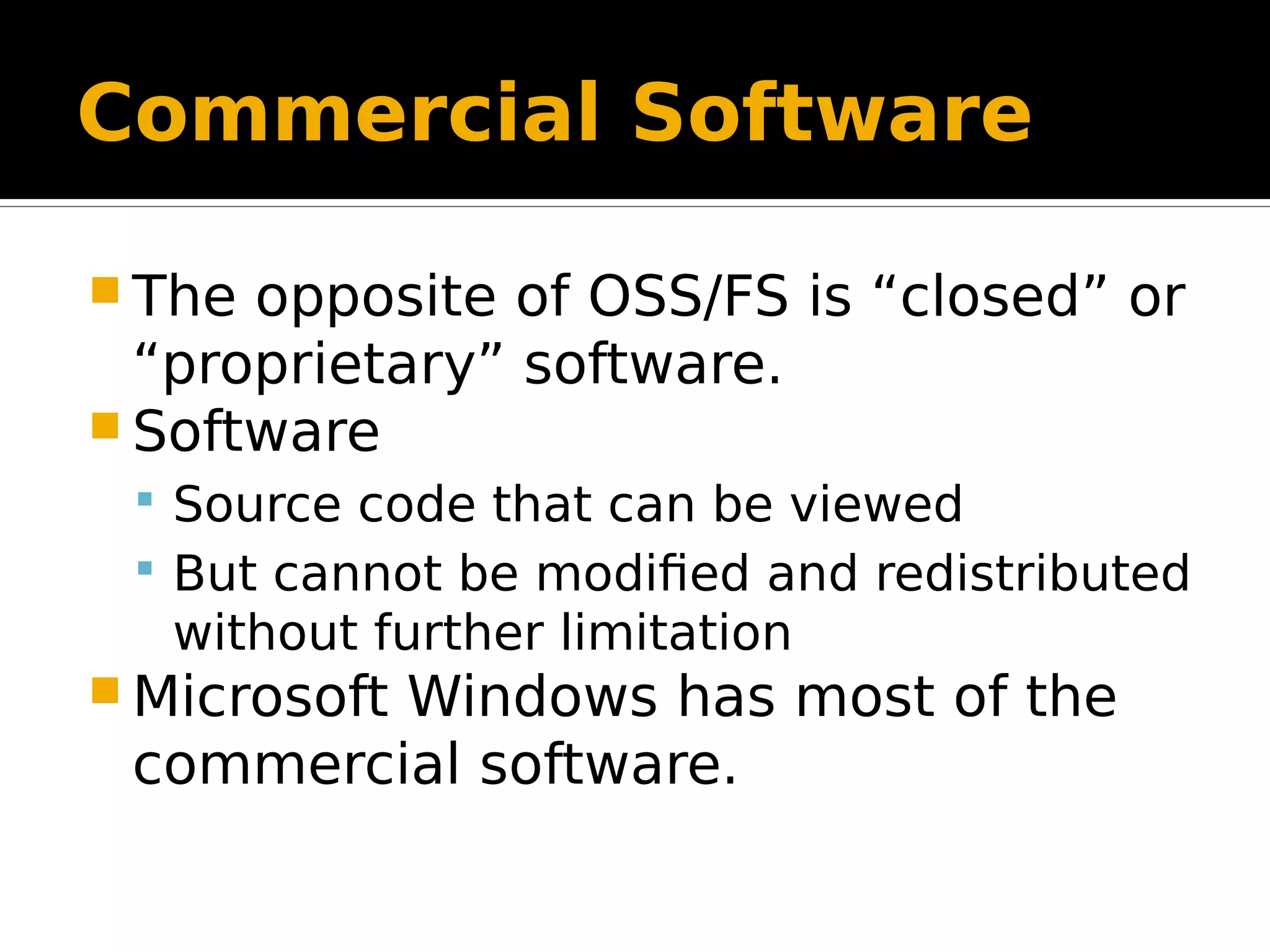 Commercial Software  The opposite of OSS/FS is “closed” or “proprietary” software.  Software  Source code that can be viewed  But cannot be modified and redistributed without further limitation  Microsoft Windows has most of the commercial software. 